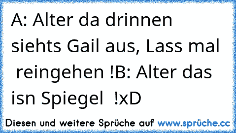 A: Alter da drinnen siehts Gail aus, Lass mal   reingehen !
B: Alter das isn Spiegel  !
xD