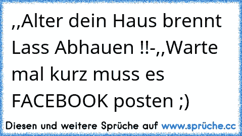 ,,Alter dein Haus brennt Lass Abhauen !!´´-,,Warte mal kurz muss es FACEBOOK posten ;)´´