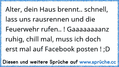 Alter, dein Haus brennt.. schnell, lass uns rausrennen und die Feuerwehr rufen.. ! 
Gaaaaaaaanz ruhig, chill mal, muss ich doch erst mal auf Facebook posten ! ;D