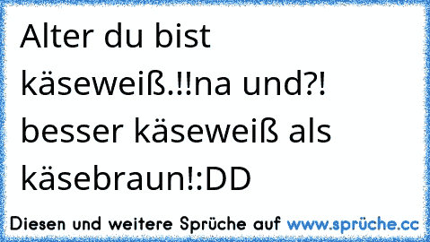 Alter du bist käseweiß.!!
na und?! besser käseweiß als käsebraun!:DD