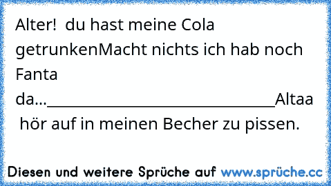 Alter!  du hast meine Cola getrunken
Macht nichts ich hab noch Fanta da...
______________________________
Altaa  hör auf in meinen Becher zu pissen.