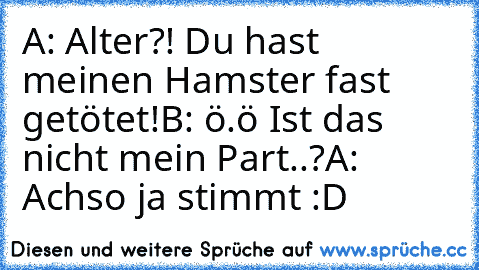 A: Alter?! Du hast meinen Hamster fast getötet!
B: ö.ö Ist das nicht mein Part..?
A: Achso ja stimmt :D