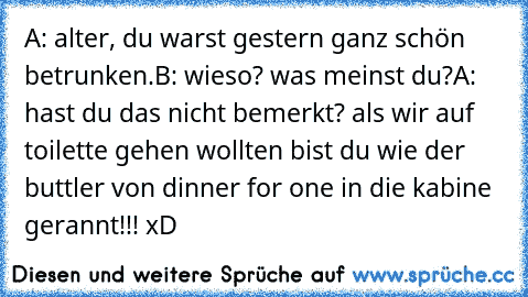 A: alter, du warst gestern ganz schön betrunken.
B: wieso? was meinst du?
A: hast du das nicht bemerkt? als wir auf toilette gehen wollten bist du wie der buttler von dinner for one in die kabine gerannt!!! xD