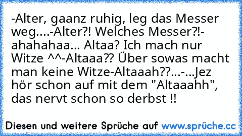 -Alter, gaanz ruhig, leg das Messer weg....
-Alter?! Welches Messer?!
- ahahahaa... Altaa? Ich mach nur Witze ^^
-Altaaa?? Über sowas macht man keine Witze
-Altaaah??...
-...Jez hör schon auf mit dem "Altaaahh", das nervt schon so derbst !!