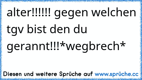 alter!!!!!! gegen welchen tgv bist den du gerannt!!!*wegbrech*