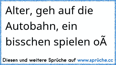 Alter, geh auf die Autobahn, ein bisschen spielen oÓ