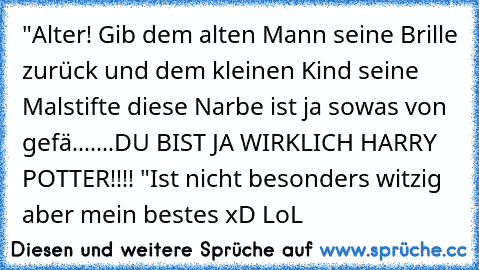 "Alter! Gib dem alten Mann seine Brille zurück und dem kleinen Kind seine Malstifte diese Narbe ist ja sowas von gefä.......DU BIST JA WIRKLICH HARRY POTTER!!!! "
Ist nicht besonders witzig aber mein bestes xD LoL ♥