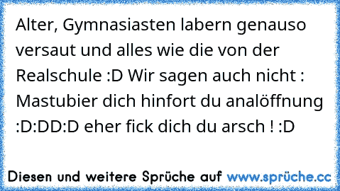 Alter, Gymnasiasten labern genauso versaut und alles wie die von der Realschule :D Wir sagen auch nicht : Mastubier dich hinfort du analöffnung :D:DD:D eher fick dich du arsch ! :D