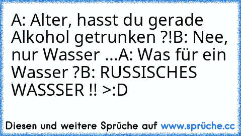 A: Alter, hasst du gerade Alkohol getrunken ?!
B: Nee, nur Wasser ...
A: Was für ein Wasser ?
B: RUSSISCHES WASSSER !! >:D