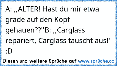 A: ,,ALTER! Hast du mir etwa grade auf den Kopf gehauen??''
B: ,,Carglass repariert, Carglass tauscht aus!'' :D