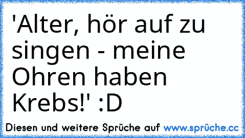 'Alter, hör auf zu singen - meine Ohren haben Krebs!' :D