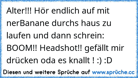 Alter!!! Hör endlich auf mit ner´Banane durchs haus zu laufen und dann schrein: BOOM!! Headshot!!
♥ ♥
gefällt mir drücken oda es knallt ! :) :D