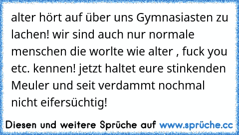 alter hört auf über uns Gymnasiasten zu lachen! wir sind auch nur normale menschen die worlte wie alter , fuck you etc. kennen! jetzt haltet eure stinkenden Meuler und seit verdammt nochmal nicht eifersüchtig!