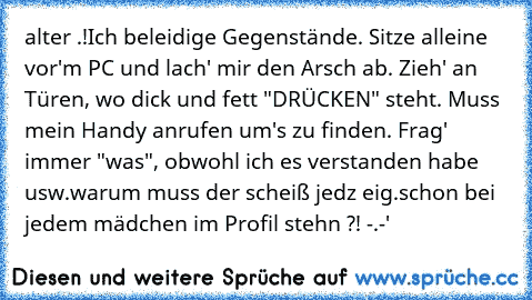 alter .!
Ich beleidige Gegenstände. Sitze alleine vor'm PC und lach' mir den Arsch ab. Zieh' an Türen, wo dick und fett "DRÜCKEN" steht. Muss mein Handy anrufen um's zu finden. Frag' immer "was", obwohl ich es verstanden habe usw.
warum muss der scheiß jedz eig.schon bei jedem mädchen im Profil stehn ?! -.-'