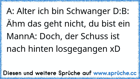 A: Alter ich bin Schwanger D:
B: Ähm das geht nicht, du bist ein Mann
A: Doch, der Schuss ist nach hinten losgegangen xD