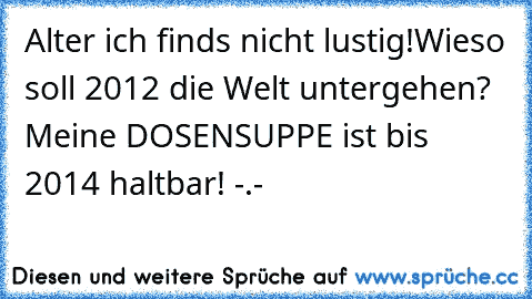 Alter ich finds nicht lustig!
Wieso soll 2012 die Welt untergehen? Meine DOSENSUPPE ist bis 2014 haltbar! -.-