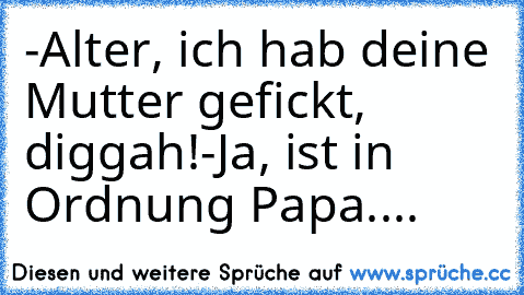 -Alter, ich hab deine Mutter gefickt, diggah!
-Ja, ist in Ordnung Papa....