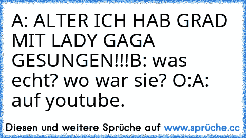 A: ALTER ICH HAB GRAD MIT LADY GAGA GESUNGEN!!!
B: was echt? wo war sie? O:
A: auf youtube.