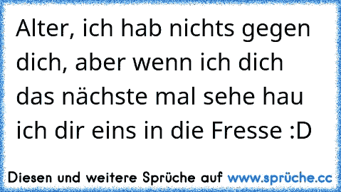 Alter, ich hab nichts gegen dich, aber wenn ich dich das nächste mal sehe hau ich dir eins in die Fresse :D