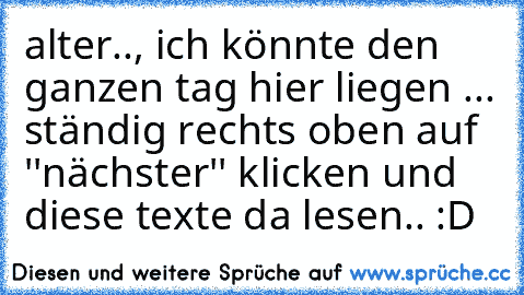 alter.., ich könnte den ganzen tag hier liegen ... ständig rechts oben auf ''nächster'' klicken und diese texte da lesen.. :D