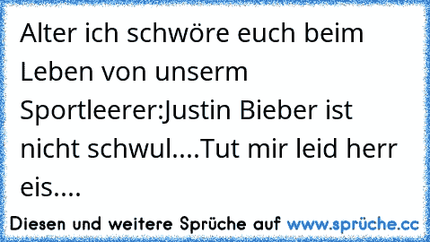 Alter ich schwöre euch beim Leben von unserm Sportleerer:Justin Bieber ist nicht schwul....Tut mir leid herr eis....