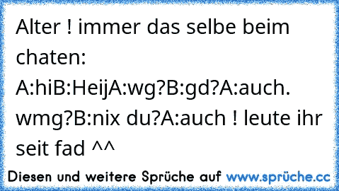 Alter ! immer das selbe beim chaten: A:hi
B:Heij
A:wg?
B:gd?
A:auch. wmg?
B:nix du?
A:auch !
 leute ihr seit fad ^^