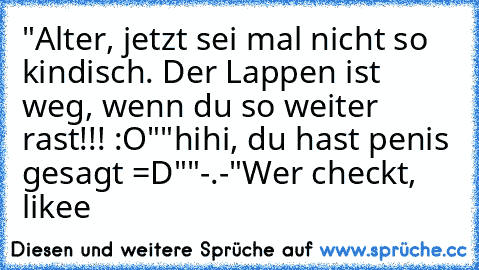 "Alter, jetzt sei mal nicht so kindisch. Der Lappen ist weg, wenn du so weiter rast!!! :O"
"hihi, du hast penis gesagt =D"
"-.-"
Wer checkt, likee