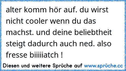 alter komm hör auf. du wirst nicht cooler wenn du das machst. und deine beliebtheit steigt dadurch auch ned. also fresse biiiiiatch !