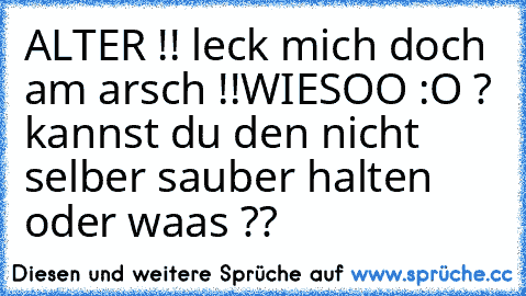 ALTER !! leck mich doch am arsch !!
WIESOO :O ? kannst du den nicht selber sauber halten oder waas ??