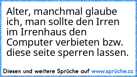 Alter, manchmal glaube ich, man sollte den Irren im Irrenhaus den Computer verbieten bzw. diese seite sperren lassen.