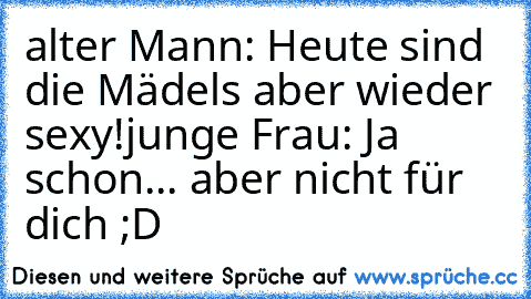 alter Mann: Heute sind die Mädels aber wieder sexy!
junge Frau: Ja schon... aber nicht für dich ;D