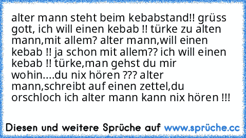 alter mann steht beim kebabstand!! grüss gott, ich will einen kebab !! türke zu alten mann,mit allem? alter mann,will einen kebab !! ja schon mit allem?? ich will einen kebab !! türke,man gehst du mir wohin....du nix hören ??? alter mann,schreibt auf einen zettel,du orschloch ich alter mann kann nix hören !!!