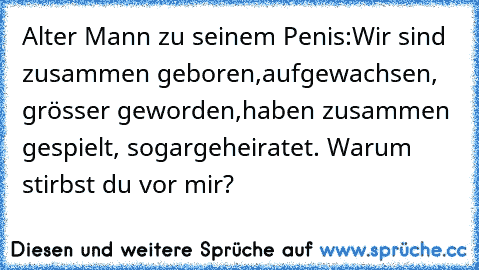 Alter Mann zu seinem Penis:
Wir sind zusammen geboren,
aufgewachsen, grösser geworden,
haben zusammen gespielt, sogar
geheiratet. Warum stirbst du vor mir?