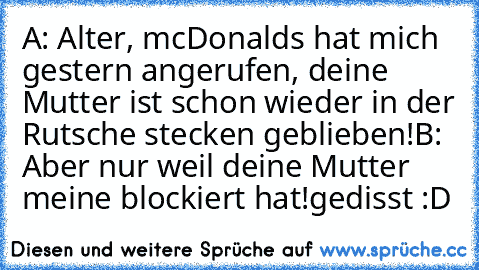 A: Alter, mcDonalds hat mich gestern angerufen, deine Mutter ist schon wieder in der Rutsche stecken geblieben!
B: Aber nur weil deine Mutter meine blockiert hat!
gedisst :D