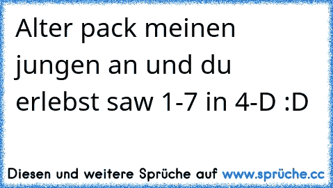 Alter pack meinen jungen an und du erlebst saw 1-7 in 4-D :D