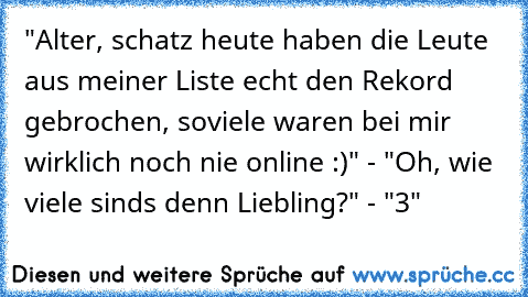 "Alter, schatz heute haben die Leute aus meiner Liste echt den Rekord gebrochen, soviele waren bei mir wirklich noch nie online :)" - "Oh, wie viele sinds denn Liebling?" - "3"