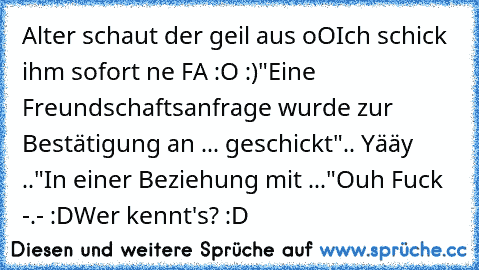 Alter schaut der geil aus oO
Ich schick ihm sofort ne FA :O :)
"Eine Freundschaftsanfrage wurde zur Bestätigung an ... geschickt"
.. Yääy ..
"In einer Beziehung mit ..."
Ouh Fuck -.- :D
Wer kennt's? :D