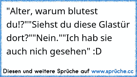 "Alter, warum blutest du!?"
"Siehst du diese Glastür dort?"
"Nein."
"Ich hab sie auch nich gesehen" :D