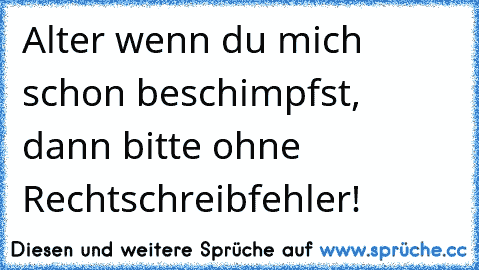 Alter wenn du mich schon beschimpfst, dann bitte ohne Rechtschreibfehler!