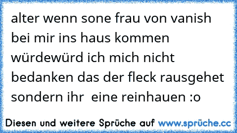 alter wenn sone frau von vanish bei mir ins haus kommen würde
würd ich mich nicht bedanken das der fleck rausgehet sondern ihr  eine reinhauen :o