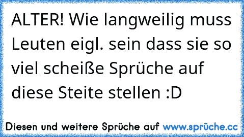 ALTER! Wie langweilig muss Leuten eigl. sein dass sie so viel scheiße Sprüche auf diese Steite stellen :D