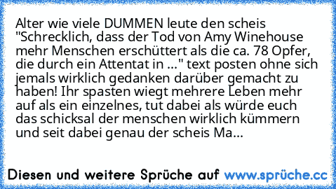 Alter wie viele DUMMEN leute den scheis "Schrecklich, dass der Tod von Amy Winehouse mehr Menschen erschüttert als die ca. 78 Opfer, die durch ein Attentat in ..." text posten ohne sich jemals wirklich gedanken darüber gemacht zu haben! Ihr spasten wiegt mehrere Leben mehr auf als ein einzelnes, tut dabei als würde euch das schicksal der menschen wirklich kümmern und seit dabei genau der scheis...