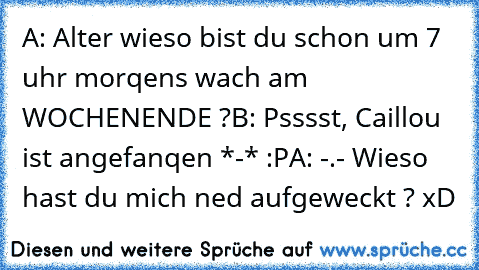 A: Alter wieso bist du schon um 7 uhr morqens wach am WOCHENENDE ?
B: Psssst, Caillou ist angefanqen *-* :P
A: -.- Wieso hast du mich ned aufgeweckt ? xD