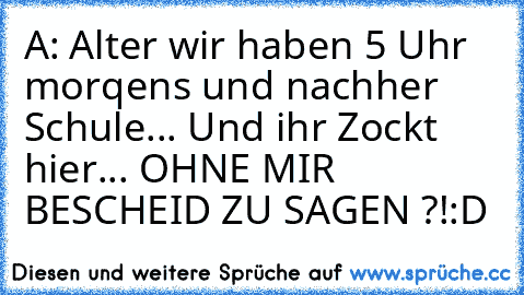 A: Alter wir haben 5 Uhr morqens und nachher Schule... Und ihr Zockt hier... OHNE MIR BESCHEID ZU SAGEN ?!
:D