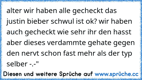 alter wir haben alle gecheckt das justin bieber schwul ist ok? wir haben auch gecheckt wie sehr ihr den hasst aber dieses verdammte gehate gegen den nervt schon fast mehr als der typ selber -.-"