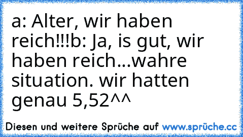 a: Alter, wir haben reich!!!
b: Ja, is gut, wir haben reich...
wahre situation. wir hatten genau 5,52€^^