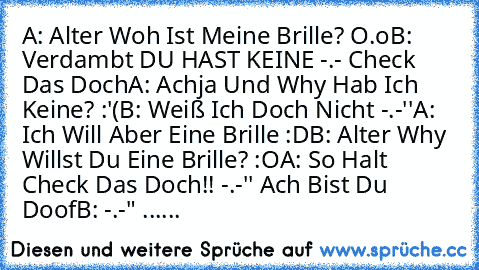 A: Alter Woh Ist Meine Brille? O.o
B: Verdambt DU HAST KEINE -.- Check Das Doch
A: Achja Und Why Hab Ich Keine? :'(
B: Weiß Ich Doch Nicht -.-''
A:  Ich Will Aber Eine Brille :D
B: Alter Why Willst Du Eine Brille? :O
A: So Halt Check Das Doch!! -.-'' Ach Bist Du Doof
B: -.-" ......