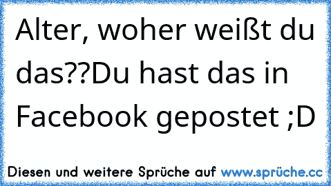 Alter, woher weißt du das??
Du hast das in Facebook gepostet ;D