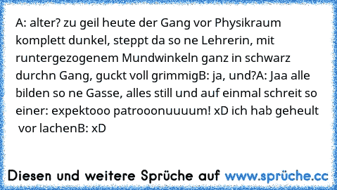 A: alter? zu geil heute der Gang vor Physikraum komplett dunkel, steppt da so ne Lehrerin, mit runtergezogenem Mundwinkeln ganz in schwarz durchn Gang, guckt voll grimmig
B: ja, und?
A: Jaa alle bilden so ne Gasse, alles still und auf einmal schreit so einer: expektooo patrooonuuuum! xD ich hab geheult   vor lachen
B: xD