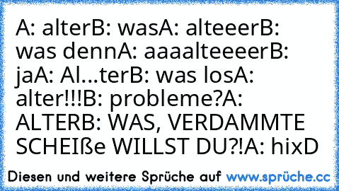 A: alter
B: was
A: alteeer
B: was denn
A: aaaalteeeer
B: ja
A: Al...ter
B: was los
A: alter!!!
B: probleme?
A: ALTER
B: WAS, VERDAMMTE SCHEIße WILLST DU?!
A: hi
xD